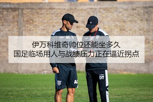 伊万科维奇帅位还能坐多久 国足临场用人与战绩压力正在逼近拐点