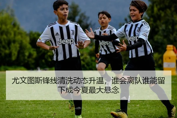 尤文图斯锋线清洗动态升温，谁会离队谁能留下成今夏最大悬念